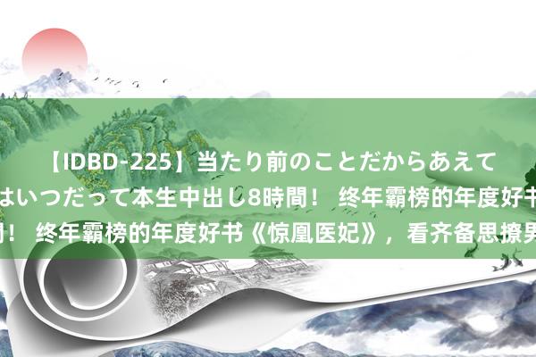 【IDBD-225】当たり前のことだからあえて言わなかったけど…IPはいつだって本生中出し8時間！ 终年霸榜的年度好书《惊凰医妃》，看齐备思撩男神！