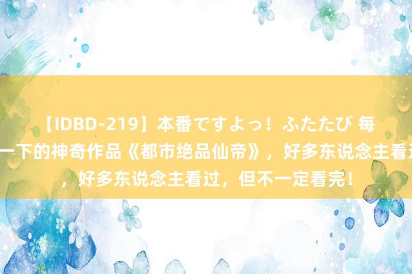 【IDBD-219】本番ですよっ！ふたたび 每个东说念主都该看一下的神奇作品《都市绝品仙帝》，好多东说念主看过，但不一定看完！