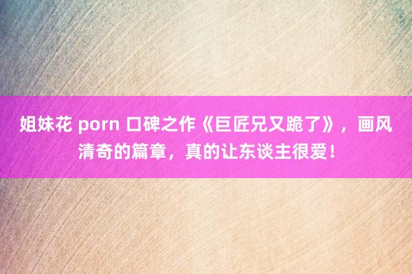 姐妹花 porn 口碑之作《巨匠兄又跪了》，画风清奇的篇章，真的让东谈主很爱！