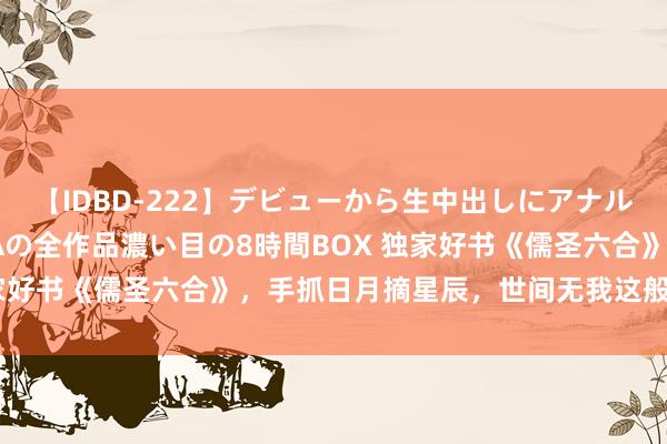 【IDBD-222】デビューから生中出しにアナルまで！最強の芸能人AYAの全作品濃い目の8時間BOX 独家好书《儒圣六合》，手抓日月摘星辰，世间无我这般东谈主！