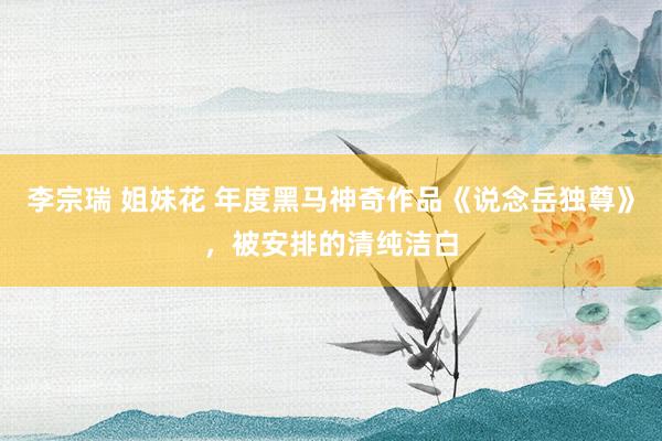 李宗瑞 姐妹花 年度黑马神奇作品《说念岳独尊》，被安排的清纯洁白