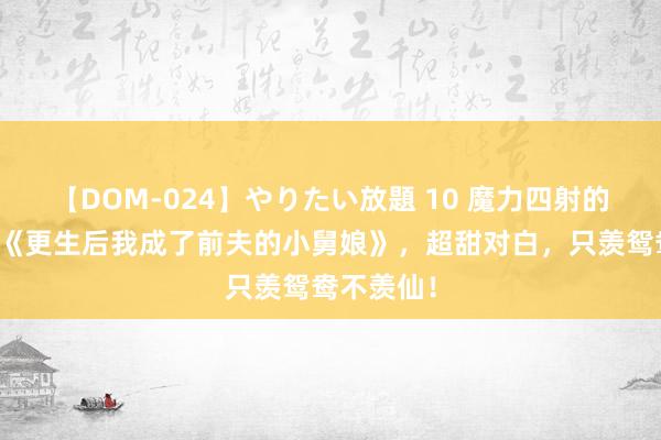 【DOM-024】やりたい放題 10 魔力四射的私藏读物《更生后我成了前夫的小舅娘》，超甜对白，只羡鸳鸯不羡仙！