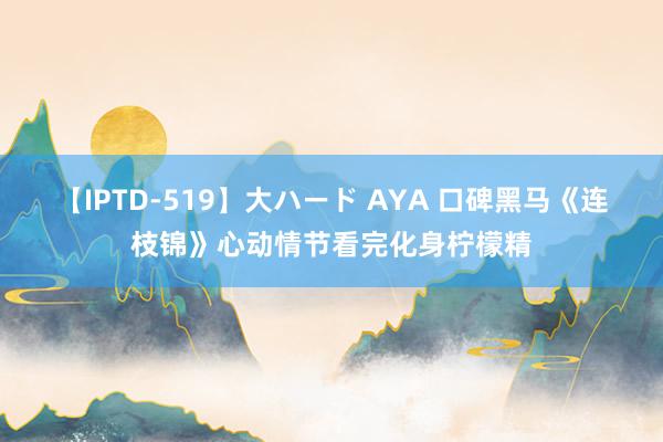 【IPTD-519】大ハード AYA 口碑黑马《连枝锦》心动情节看完化身柠檬精