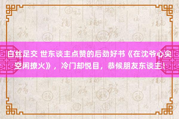 白丝足交 世东谈主点赞的后劲好书《在沈爷心尖空闲撩火》，冷门却悦目，恭候朋友东谈主！