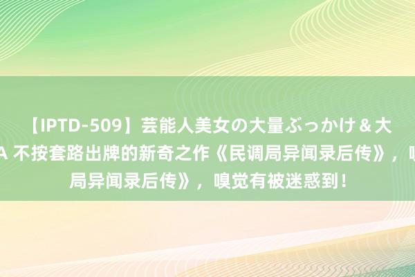 【IPTD-509】芸能人美女の大量ぶっかけ＆大量ごっくん AYA 不按套路出牌的新奇之作《民调局异闻录后传》，嗅觉有被迷惑到！