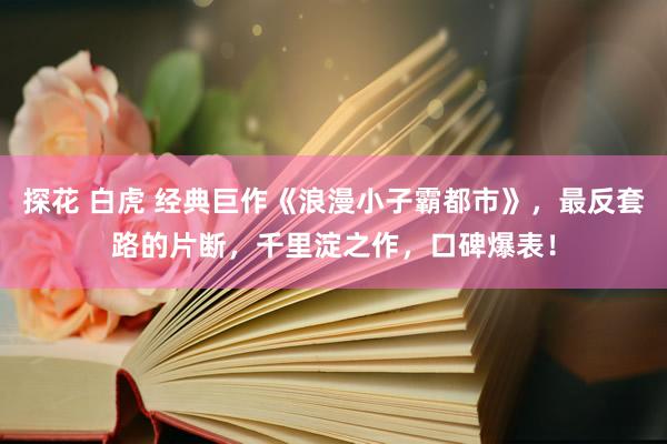 探花 白虎 经典巨作《浪漫小子霸都市》，最反套路的片断，千里淀之作，口碑爆表！