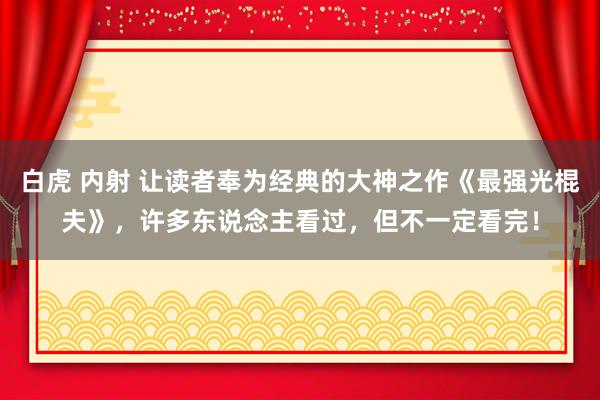 白虎 内射 让读者奉为经典的大神之作《最强光棍夫》，许多东说念主看过，但不一定看完！