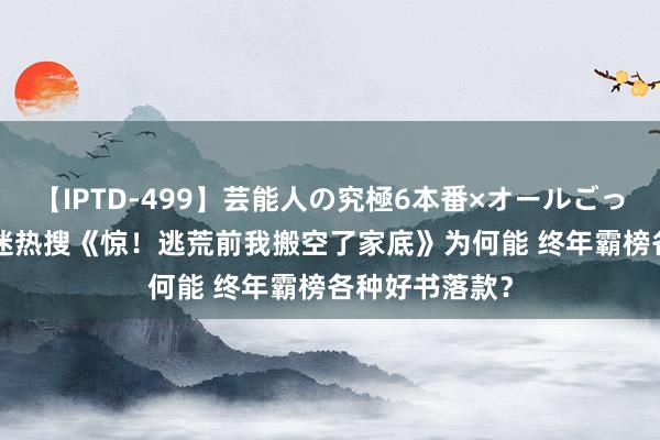 【IPTD-499】芸能人の究極6本番×オールごっくん AYA 书迷热搜《惊！逃荒前我搬空了家底》为何能 终年霸榜各种好书落款？