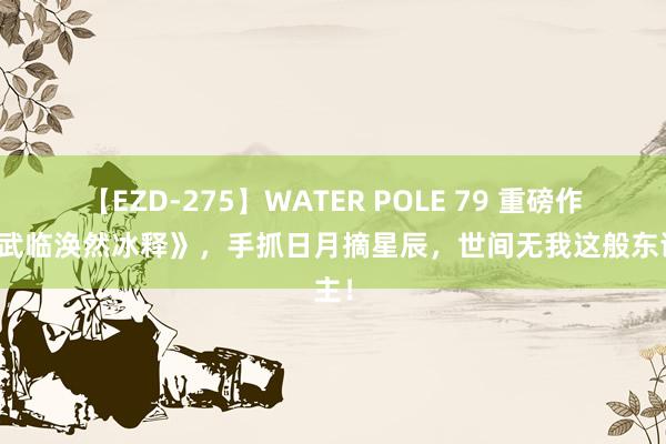 【EZD-275】WATER POLE 79 重磅作品《武临涣然冰释》，手抓日月摘星辰，世间无我这般东谈主！