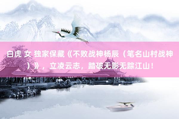 白虎 女 独家保藏《不败战神杨辰（笔名山村战神）》，立凌云志，踏破无影无踪江山！