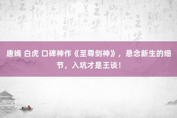 唐嫣 白虎 口碑神作《至尊剑神》，悬念新生的细节，入坑才是王谈！