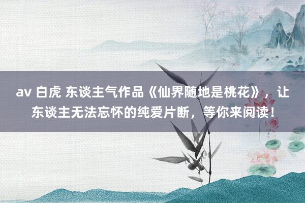 av 白虎 东谈主气作品《仙界随地是桃花》，让东谈主无法忘怀的纯爱片断，等你来阅读！