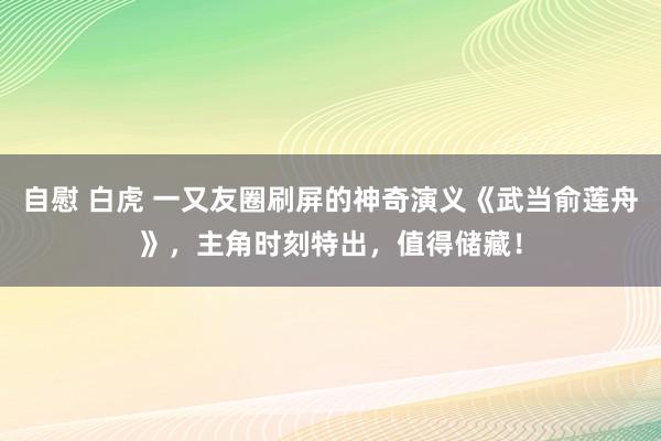 自慰 白虎 一又友圈刷屏的神奇演义《武当俞莲舟》，主角时刻特出，值得储藏！