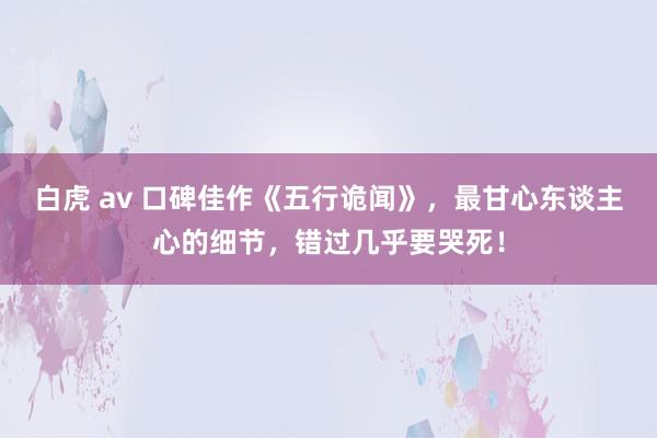 白虎 av 口碑佳作《五行诡闻》，最甘心东谈主心的细节，错过几乎要哭死！