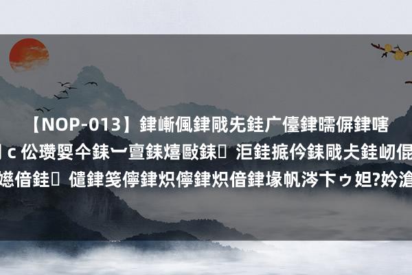 【NOP-013】銉嶃偑銉戙兂銈广儓銉曘偋銉嗐偅銉冦偡銉er.13 闅ｃ伀瓒娿仐銇︺亶銇熺敺銇洰銈掋仱銇戙仧銈屻倱銇曘倱銇€併儫銉嬨偣銈儙銉笺儜銉炽儜銉炽偣銉堟帆涔卞ゥ妲?妗滄湪銈屻倱 独家好书《荒古天帝》，吾王讲究之日，尔等称臣之时！