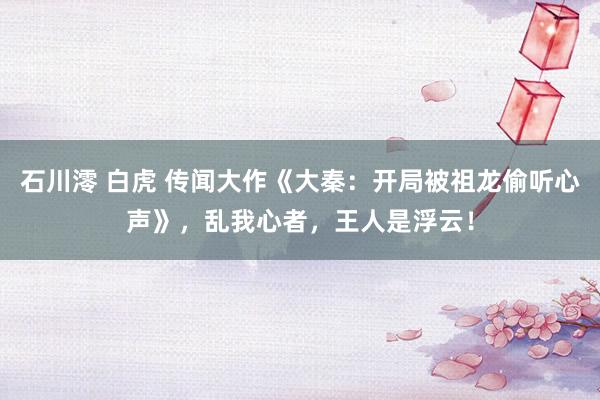 石川澪 白虎 传闻大作《大秦：开局被祖龙偷听心声》，乱我心者，王人是浮云！