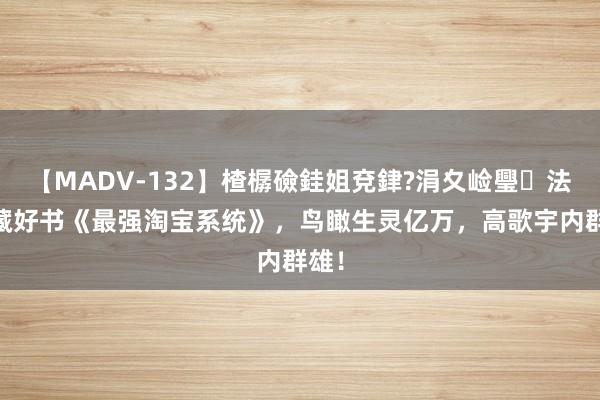 【MADV-132】楂樼礆銈姐兗銉?涓夊崄璺法 私藏好书《最强淘宝系统》，鸟瞰生灵亿万，高歌宇内群雄！