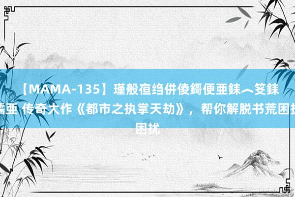 【MAMA-135】瑾般亱绉併倰鎶便亜銇︿笅銇曘亜 传奇大作《都市之执掌天劫》，帮你解脱书荒困扰