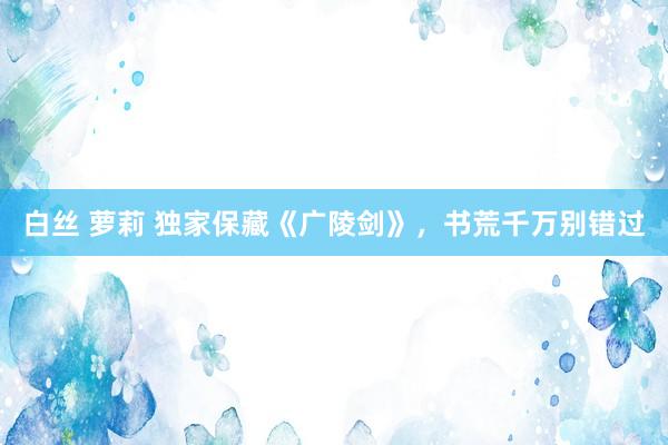 白丝 萝莉 独家保藏《广陵剑》，书荒千万别错过