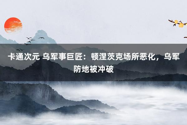 卡通次元 乌军事巨匠：顿涅茨克场所恶化，乌军防地被冲破