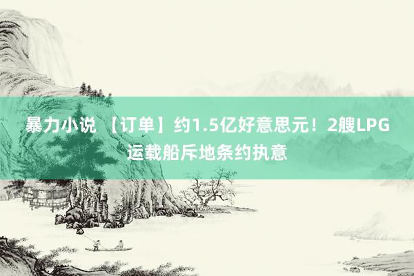 暴力小说 【订单】约1.5亿好意思元！2艘LPG运载船斥地条约执意