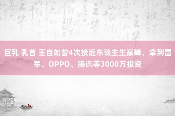巨乳 乳首 王自如曾4次接近东谈主生巅峰，拿到雷军、OPPO、腾讯等3000万投资