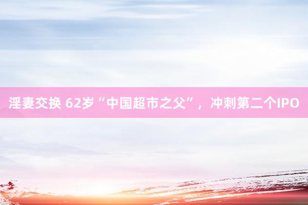 淫妻交换 62岁“中国超市之父”，冲刺第二个IPO