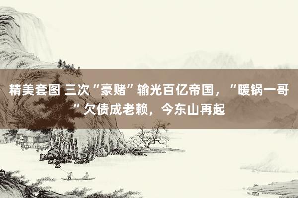 精美套图 三次“豪赌”输光百亿帝国，“暖锅一哥”欠债成老赖，今东山再起