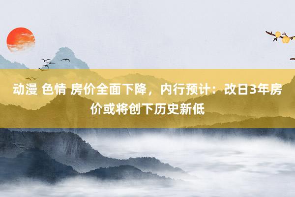 动漫 色情 房价全面下降，内行预计：改日3年房价或将创下历史新低