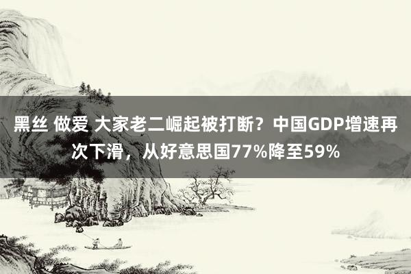 黑丝 做爱 大家老二崛起被打断？中国GDP增速再次下滑，从好意思国77%降至59%