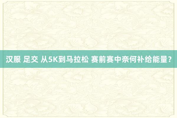 汉服 足交 从5K到马拉松 赛前赛中奈何补给能量？