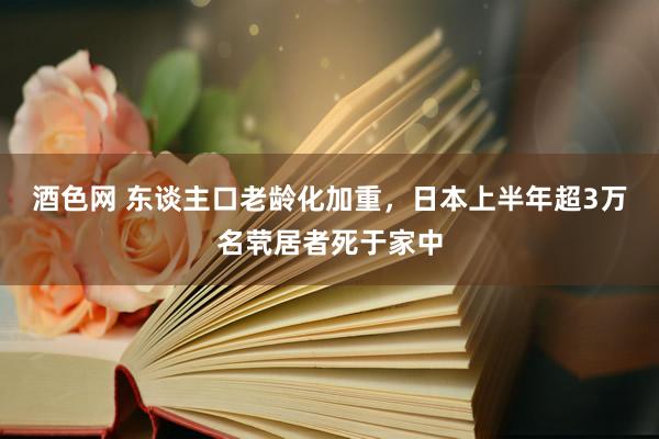 酒色网 东谈主口老龄化加重，日本上半年超3万名茕居者死于家中