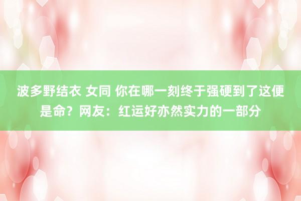 波多野结衣 女同 你在哪一刻终于强硬到了这便是命？网友：红运好亦然实力的一部分