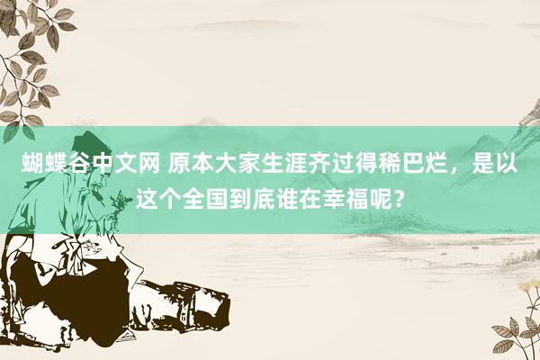 蝴蝶谷中文网 原本大家生涯齐过得稀巴烂，是以这个全国到底谁在幸福呢？