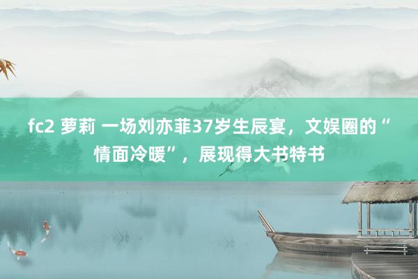 fc2 萝莉 一场刘亦菲37岁生辰宴，文娱圈的“情面冷暖”，展现得大书特书