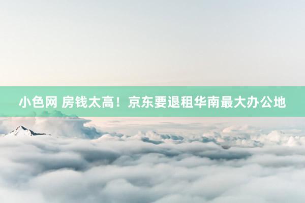 小色网 房钱太高！京东要退租华南最大办公地