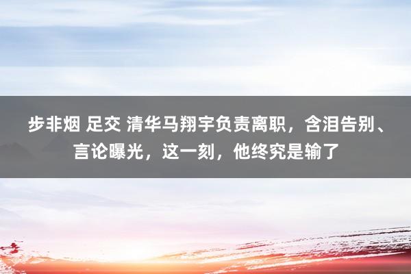 步非烟 足交 清华马翔宇负责离职，含泪告别、言论曝光，这一刻，他终究是输了