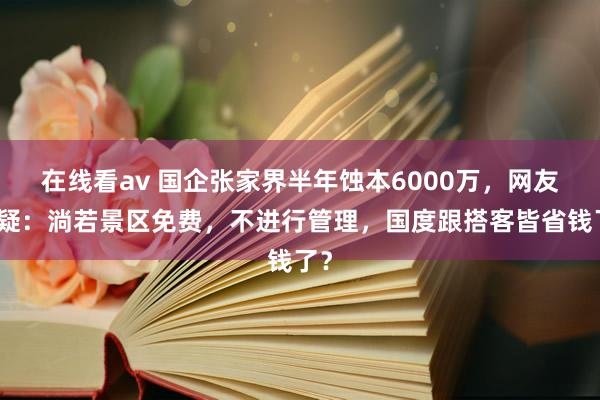 在线看av 国企张家界半年蚀本6000万，网友质疑：淌若景区免费，不进行管理，国度跟搭客皆省钱了？
