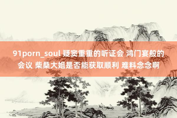 91porn_soul 疑窦重重的听证会 鸿门宴般的会议 柴桑大姐是否能获取顺利 难料念念啊
