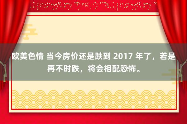 欧美色情 当今房价还是跌到 2017 年了，若是再不时跌，将会相配恐怖。