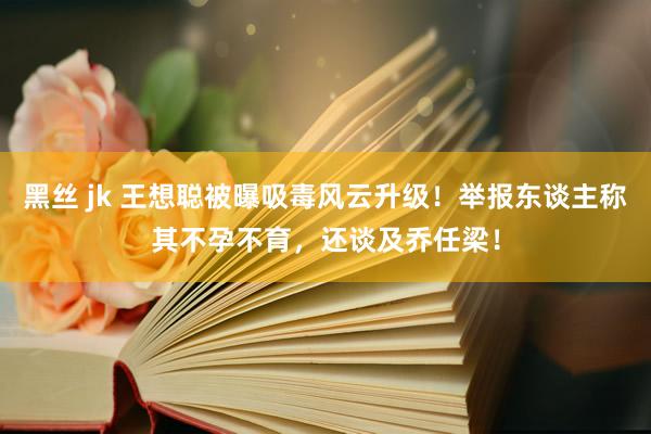 黑丝 jk 王想聪被曝吸毒风云升级！举报东谈主称其不孕不育，还谈及乔任梁！