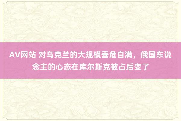 AV网站 对乌克兰的大规模垂危自满，俄国东说念主的心态在库尔斯克被占后变了