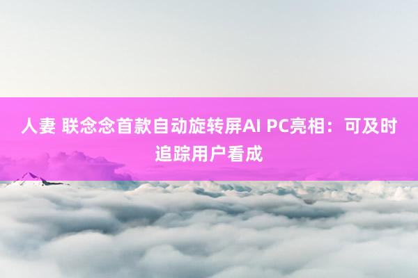 人妻 联念念首款自动旋转屏AI PC亮相：可及时追踪用户看成