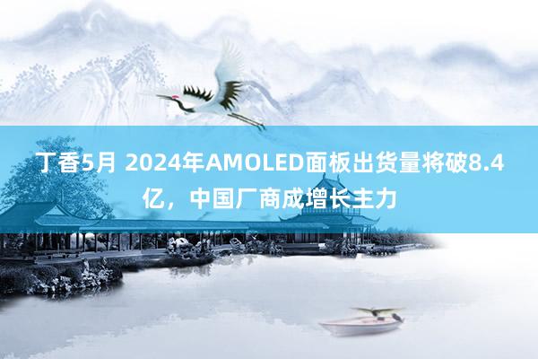 丁香5月 2024年AMOLED面板出货量将破8.4亿，中国厂商成增长主力
