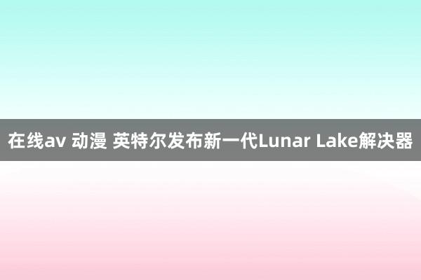 在线av 动漫 英特尔发布新一代Lunar Lake解决器