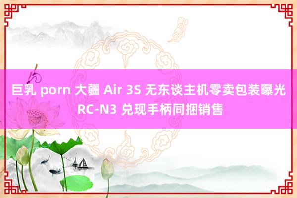 巨乳 porn 大疆 Air 3S 无东谈主机零卖包装曝光 RC-N3 兑现手柄同捆销售