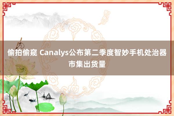 偷拍偷窥 Canalys公布第二季度智妙手机处治器市集出货量