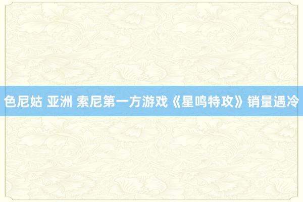 色尼姑 亚洲 索尼第一方游戏《星鸣特攻》销量遇冷