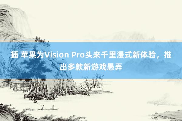 插 苹果为Vision Pro头来千里浸式新体验，推出多款新游戏愚弄