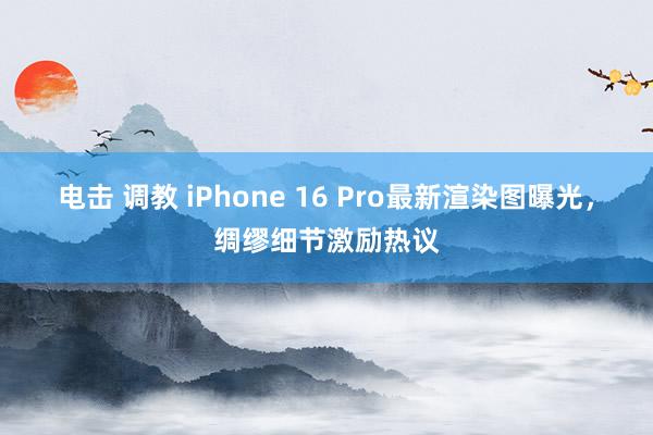 电击 调教 iPhone 16 Pro最新渲染图曝光，绸缪细节激励热议